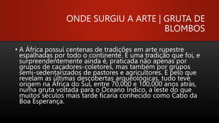 ONDE SURGIU A ARTE | GRUTA DE
BLOMBOS
• A África possui centenas de tradições em arte rupestre
espalhadas por todo o continente. É uma tradição que foi, e
surpreendentemente ainda é, praticada não apenas por
grupos de caçadores-coletores, mas também por grupos
semi-sedentarizados de pastores e agricultores. E pelo que
revelam as últimas descobertas arqueológicas, tudo teve
origem na África do Sul, entre 70,000 e 100,000 anos atrás,
numa gruta voltada para o Oceano Índico, a leste do que
muitos séculos mais tarde ficaria conhecido como Cabo da
Boa Esperança.
 