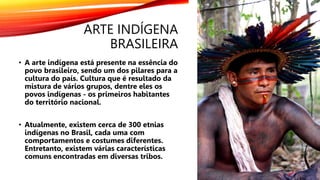 ARTE INDÍGENA
BRASILEIRA
• A arte indígena está presente na essência do
povo brasileiro, sendo um dos pilares para a
cultura do país. Cultura que é resultado da
mistura de vários grupos, dentre eles os
povos indígenas - os primeiros habitantes
do território nacional.
• Atualmente, existem cerca de 300 etnias
indígenas no Brasil, cada uma com
comportamentos e costumes diferentes.
Entretanto, existem várias características
comuns encontradas em diversas tribos.
 