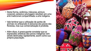 • Desta forma, cerâmica, máscaras, pintura
corporal, cestaria e plumagem resultam em uma
arte tradicional compartilhada: a arte indígena.
• Vale lembrar que a utilização de partes de
animais no artesanato é exclusiva dos povos das
florestas, mas sua comercialização é proibida.
• Além disso, é preocupante constatar que as
expressões artísticas dos povos indígenas vem
sendo destruídas rapidamente, assim como sua
própria população.
 
