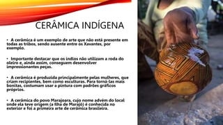 CERÂMICA INDÍGENA
• A cerâmica é um exemplo de arte que não está presente em
todas as tribos, sendo ausente entre os Xavantes, por
exemplo.
• Importante destacar que os índios não utilizam a roda do
oleiro e, ainda assim, conseguem desenvolver
impressionantes peças.
• A cerâmica é produzida principalmente pelas mulheres, que
criam recipientes, bem como esculturas. Para torná-las mais
bonitas, costumam usar a pintura com padrões gráficos
próprios.
• A cerâmica do povo Marajoara, cujo nome advém do local
onde ela teve origem (a Ilha de Marajó) é conhecida no
exterior e foi a primeira arte de cerâmica brasileira.
 
