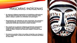 MÁSCARAS INDÍGENAS
• As máscaras indígenas apresentam um simbolismo sobrenatural.
Elas são feitas de cascas de árvores ou outros materiais como
palha e cabaças e podem ser enfeitadas com plumagem.
• Normalmente, são utilizadas em ritos cerimoniais. Um exemplo é
a tribo dos Karajá, que usa máscaras na dança do Aruanã para
representar heróis que conservam a ordem mundial.
• Diz a lenda que as máscaras indígenas geralmente representam
entidades que conflitavam com os índios no passado. Deste
modo, as festas e danças são feitas para alegrar e acalmar essas
entidades.
• Há máscaras grandes, feitas com palhas compridas, que chegam a
cobrir o corpo todo. A máscara de cerâmica é exclusiva dos índios
da etnia Mati.
 
