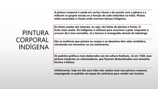 PINTURA
CORPORAL
INDÍGENA
A pintura corporal é usada em certos rituais e de acordo com o gênero e a
Indicam os grupos sociais ou a função de cada indivíduo na tribo. Muitas
estão associadas a rituais onde ocorrem danças indígenas.
As tintas usadas são naturais, ou seja, são feitas de plantas e frutos. O
fruto mais usado. Os indigenas o utilizam para escurecer a pele, enquanto o
urucum dá o tom vermelho. Já o branco é conseguido através da tabatinga.
São as mulheres que pintam os corpos e os desenhos têm valor simbólico,
retratando um momento ou um sentimento.
Os padrões gráficos mais elaborados são da cultura Kadiwéu. Já em 1560, essa
pintura impactou os colonizadores, que ficaram deslumbrados com tamanha
técnica e beleza.
Infelizmente, hoje em dia essa tribo não realiza mais essa pintura corporal,
empregando os padrões em peças de cerâmicas para vender aos turistas.
 