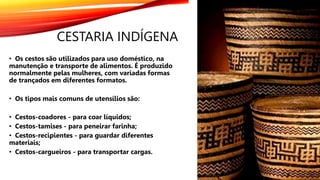 CESTARIA INDÍGENA
• Os cestos são utilizados para uso doméstico, na
manutenção e transporte de alimentos. É produzido
normalmente pelas mulheres, com variadas formas
de trançados em diferentes formatos.
• Os tipos mais comuns de utensílios são:
• Cestos-coadores - para coar líquidos;
• Cestos-tamises - para peneirar farinha;
• Cestos-recipientes - para guardar diferentes
materiais;
• Cestos-cargueiros - para transportar cargas.
 
