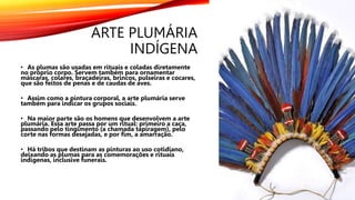 ARTE PLUMÁRIA
INDÍGENA
• As plumas são usadas em rituais e coladas diretamente
no próprio corpo. Servem também para ornamentar
máscaras, colares, braçadeiras, brincos, pulseiras e cocares,
que são feitos de penas e de caudas de aves.
• Assim como a pintura corporal, a arte plumária serve
também para indicar os grupos sociais.
• Na maior parte são os homens que desenvolvem a arte
plumária. Essa arte passa por um ritual: primeiro a caça,
passando pelo tingimento (a chamada tapiragem), pelo
corte nas formas desejadas, e por fim, a amarração.
• Há tribos que destinam as pinturas ao uso cotidiano,
deixando as plumas para as comemorações e rituais
indígenas, inclusive funerais.
 