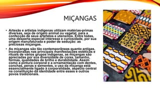 MIÇANGAS
• Artesãs e artistas indígenas utilizam matérias-primas
diversas, seja de origem animal ou vegetal, para a
confecção de seus artefatos e utensílios. Entre todas,
uma desperta especial interesse e curiosidade, por sua
origem manufaturada e poder de sedução: as
preciosas miçangas.
• As miçangas são tão contemporâneas quanto antigas.
Incorporadas nas principais manifestações estéticas e
rituais de vários grupos indígenas, as miçangas são
apreciadas por sua diversidade de cores, tamanho,
formas, qualidades de brilho e durabilidade. Assim
como a pintura corporal e a ornamentação com dentes,
conchas, penas e sementes, o uso da miçanga está
essencialmente ligado à corporalidade, aspecto central
na constituição da identidade entre esses e outros
povos tradicionais.
 