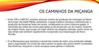 OS CAMINHOS DA MIÇANGA
• Entre 330 e 1400 D.C, existiam diversos centros de produção de miçangas no Norte
da Europa. Na Idade Média, entretanto, a Igreja Católica começou a desestimular a
produção de bijuterias feitas de contas, condenando-as como costume pagão. A
retomada das voltas de contas pela Igreja se dá através do uso do rosário, costume
de origem hindu, que ocupa um lugar central nas religiões orientais, assim como no
Islã, tendo sido também rapidamente incorporado na cristianização do Novo
Mundo.
• É na Renascença que acontece o revival das contas de vidro, uma produção voltada
para a exportação. As contas de vidro caíram no gosto dos povos recém-contatados
das Américas, enquanto a corte europeia usava pedras e materiais
 