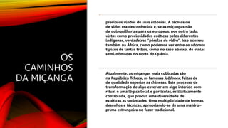 OS
CAMINHOS
DA MIÇANGA
preciosos vindos de suas colônias. A técnica de
de vidro era desconhecida e, se as miçangas não
de quinquilharias para os europeus, por outro lado,
vistas como preciosidades exóticas pelos diferentes
indígenas, verdadeiras “pérolas de vidro”. Isso ocorreu
também na África, como podemos ver entre os adornos
típicos de tantas tribos, como no caso abaixo, de etnias
semi-nômades do norte do Quênia.
Atualmente, as miçangas mais cobiçadas são
na República Tcheca, as famosas jablonex, feitas de
de qualidade superior às chinesas. Este processo de
transformação de algo exterior em algo interior, com
ritual e uma lógica local e particular, estilisticamente
controlada, que produz uma diversidade de
estéticas as sociedades. Uma multiplicidade de formas,
desenhos e técnicas, apropriando-se de uma matéria-
prima estrangeira no fazer tradicional.
 