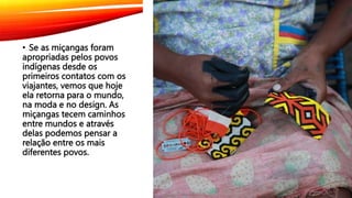• Se as miçangas foram
apropriadas pelos povos
indígenas desde os
primeiros contatos com os
viajantes, vemos que hoje
ela retorna para o mundo,
na moda e no design. As
miçangas tecem caminhos
entre mundos e através
delas podemos pensar a
relação entre os mais
diferentes povos.
 