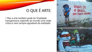 O QUE É ARTE:
• Mas a arte também pode ter finalidade
transgressora, expondo ao mundo uma visão
crítica e nem sempre agradável da realidade.
 