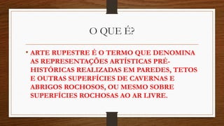 O QUE É?
• ARTE RUPESTRE É O TERMO QUE DENOMINA
AS REPRESENTAÇÕES ARTÍSTICAS PRÉ-
HISTÓRICAS REALIZADAS EM PAREDES, TETOS
E OUTRAS SUPERFÍCIES DE CAVERNAS E
ABRIGOS ROCHOSOS, OU MESMO SOBRE
SUPERFÍCIES ROCHOSAS AO AR LIVRE.
 