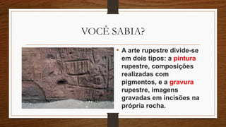 VOCÊ SABIA?
• A arte rupestre divide-se
em dois tipos: a pintura
rupestre, composições
realizadas com
pigmentos, e a gravura
rupestre, imagens
gravadas em incisões na
própria rocha.
 