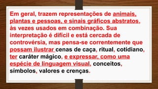 Em geral, trazem representações de animais,
plantas e pessoas, e sinais gráficos abstratos,
às vezes usados em combinação. Sua
interpretação é difícil e está cercada de
controvérsia, mas pensa-se correntemente que
possam ilustrar cenas de caça, ritual, cotidiano,
ter caráter mágico, e expressar, como uma
espécie de linguagem visual, conceitos,
símbolos, valores e crenças.
 
