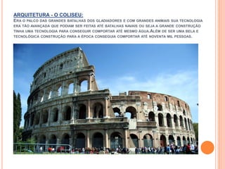 ARQUITETURA - O COLISEU:
ERA O PALCO DAS GRANDES BATALHAS DOS GLADIADORES E COM GRANDES ANIMAIS SUA TECNOLOGIA
ERA TÃO AVANÇADA QUE PODIAM SER FEITAS ATÉ BATALHAS NAVAIS OU SEJA A GRANDE CONSTRUÇÃO
TINHA UMA TECNOLOGIA PARA CONSEGUIR COMPORTAR ATÉ MESMO ÁGUA.ALÉM DE SER UMA BELA E
TECNOLÓGICA CONSTRUÇÃO PARA A ÉPOCA CONSEGUIA COMPORTAR ATÉ NOVENTA MIL PESSOAS.
 