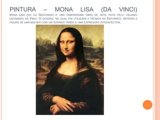 PINTURA – MONA LISA (DA VINCI)
MONA LISA (OU LA GIOCONDA) É UMA FAMOSÍSSIMA OBRA DE ARTE FEITA PELO ITALIANO
LEONARDO DA VINCI. O QUADRO, NO QUAL FOI UTILIZADA A TÉCNICA DO ESFUMATO, RETRATA A
FIGURA DE UMA MULHER COM UM SORRISO TÍMIDO E UMA EXPRESSÃO INTROSPECTIVA.
 