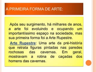 A PRIMEIRA FORMA DE ARTE:
Após seu surgimento, há milhares de anos,
a arte foi evoluindo e ocupando um
importantíssimo espaço na sociedade, mas
sua primeira forma foi a Arte Rupestre.
Arte Rupestre: Uma arte da pré-história
que retrata figuras pintadas nas paredes
rochosas das cavernas. Em geral,
mostravam a rotina de caçadas dos
homens das cavernas.
 