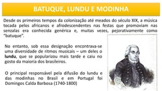 BATUQUE, LUNDU E MODINHA
Desde os primeiros tempos da colonização até meados do século XIX, a música
tocada pelos africanos e afrodescendentes nas festas que promoviam nas
senzalas era conhecida genérica e, muitas vezes, pejorativamente como
“batuque”.
2
No entanto, sob essa designação encontrava-se
uma diversidade de ritmos musicais – um deles o
lundu, que se popularizou mais tarde e caiu no
gosto da maioria dos brasileiros.
O principal responsável pela difusão do lundu e
das modinhas no Brasil e em Portugal foi
Domingos Calda Barbosa (1740-1800)
 