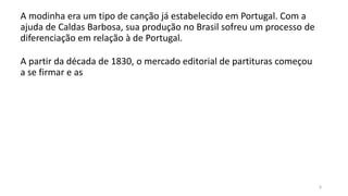A modinha era um tipo de canção já estabelecido em Portugal. Com a
ajuda de Caldas Barbosa, sua produção no Brasil sofreu um processo de
diferenciação em relação à de Portugal.
3
A partir da década de 1830, o mercado editorial de partituras começou
a se firmar e as
 