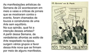 As manifestações artísticas da
Semana de 22 aconteceram em
meio a vaias e críticas de jornais
que se mostraram contra o
evento, foram chamados de
loucos e construtores de uma
Arte sem equilíbrio.
Na sua opinião, qual foi a
intenção desses artistas?
A partir dessa Semana, de
verdadeiras afrontas ao estilo de
Arte respeitado na época,
surgem vários grupos a favor
dessa Arte nova que se firmam
por meio de alguns manifestos.
 