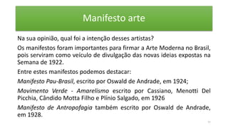 Manifesto arte
Na sua opinião, qual foi a intenção desses artistas?
Os manifestos foram importantes para firmar a Arte Moderna no Brasil,
pois serviram como veículo de divulgação das novas ideias expostas na
Semana de 1922.
Entre estes manifestos podemos destacar:
Manifesto Pau-Brasil, escrito por Oswald de Andrade, em 1924;
Movimento Verde - Amarelismo escrito por Cassiano, Menotti Del
Picchia, Cândido Motta Filho e Plínio Salgado, em 1926
Manifesto de Antropofagia também escrito por Oswald de Andrade,
em 1928.
11
 