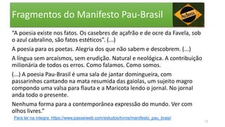 Fragmentos do Manifesto Pau-Brasil
“A poesia existe nos fatos. Os casebres de açafrão e de ocre da Favela, sob
o azul cabralino, são fatos estéticos”. (...)
A poesia para os poetas. Alegria dos que não sabem e descobrem. (...)
A língua sem arcaísmos, sem erudição. Natural e neológica. A contribuição
milionária de todos os erros. Como falamos. Como somos.
(...) A poesia Pau-Brasil é uma sala de jantar domingueira, com
passarinhos cantando na mata resumida das gaiolas, um sujeito magro
compondo uma valsa para flauta e a Maricota lendo o jornal. No jornal
anda todo o presente.
Nenhuma forma para a contemporânea expressão do mundo. Ver com
olhos livres.”
13
Para ler na íntegra: https://www.passeiweb.com/estudos/livros/manifesto_pau_brasi/
 