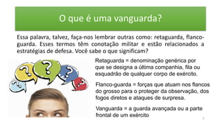 O que é uma vanguarda?
Essa palavra, talvez, faça-nos lembrar outras como: retaguarda, flanco-
guarda. Esses termos têm conotação militar e estão relacionados a
estratégias de defesa. Você sabe o que significam?
2
Retaguarda = denominação genérica por
que se designa a última companhia, fila ou
esquadrão de qualquer corpo de exército.
Flanco-guarda = forças que atuam nos flancos
do grosso para o proteger da observação, dos
fogos diretos e ataques de surpresa.
Vanguarda = a guarda avançada ou a parte
frontal de um exército
 
