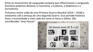 Entre os movimentos de vanguarda europeia que influenciaram a vanguarda
brasileira podemos destacar o Futurismo, o Cubismo, o Dadaísmo e o
Surrealismo.
Tínhamos recém saído de uma Primeira Guerra Mundial (1914 – 1918) e
estávamos sob a ameaça de uma Segunda Guerra. Esse período histórico
levou a humanidade a viver cada dia como se fosse o último. São
considerados “anos loucos”.
3
 