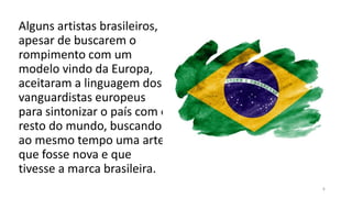 4
Alguns artistas brasileiros,
apesar de buscarem o
rompimento com um
modelo vindo da Europa,
aceitaram a linguagem dos
vanguardistas europeus
para sintonizar o país com o
resto do mundo, buscando
ao mesmo tempo uma arte
que fosse nova e que
tivesse a marca brasileira.
 
