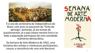 É o ano do centenário da Independência do
Brasil, cem anos se passaram do “Grito do
Ipiranga”, portanto, já era tempo de
questionarmos se o país estava mesmo livre e se
toda a população participava de uma sociedade
realmente democrática.
Da Semana de Arte Moderna de 1922, uma
iniciativa dos artistas e intelectuais participantes,
nasceu a consciência de uma arte Nacional.
6
 