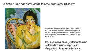 A Boba é uma das obras dessa famosa exposição. Observe:
ANITA MALFATTI. A Boba, 1917. Óleo s/ tela 61
x 51 cm. Museu de Arte Contemporânea USP,
SP. In: Arte Moderna Brasileira – Uma Seleção
da Coleção de Roberto Marinho. Março / Abril,
1994, p. 25.
Por que essa obra, juntamente com
outras da mesma exposição,
despertou tão grande fúria na
 