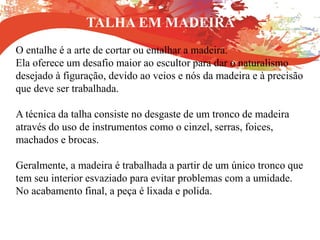 TALHA EM MADEIRA
O entalhe é a arte de cortar ou entalhar a madeira.
Ela oferece um desafio maior ao escultor para dar o naturalismo
desejado à figuração, devido ao veios e nós da madeira e à precisão
que deve ser trabalhada.
A técnica da talha consiste no desgaste de um tronco de madeira
através do uso de instrumentos como o cinzel, serras, foices,
machados e brocas.
Geralmente, a madeira é trabalhada a partir de um único tronco que
tem seu interior esvaziado para evitar problemas com a umidade.
No acabamento final, a peça é lixada e polida.
 