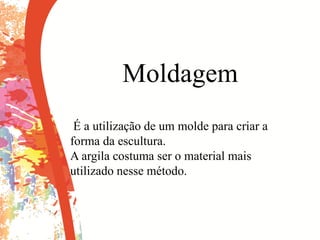 Moldagem
É a utilização de um molde para criar a
forma da escultura.
A argila costuma ser o material mais
utilizado nesse método.
 