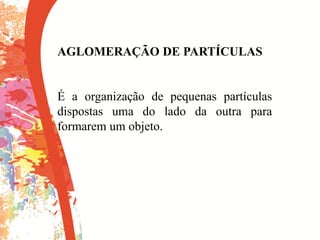 AGLOMERAÇÃO DE PARTÍCULAS
É a organização de pequenas partículas
dispostas uma do lado da outra para
formarem um objeto.
 
