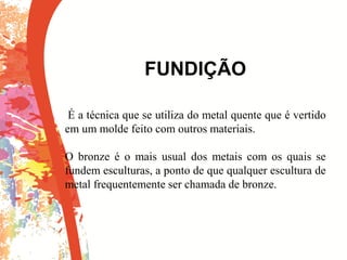 FUNDIÇÃO
É a técnica que se utiliza do metal quente que é vertido
em um molde feito com outros materiais.
O bronze é o mais usual dos metais com os quais se
fundem esculturas, a ponto de que qualquer escultura de
metal frequentemente ser chamada de bronze.
 