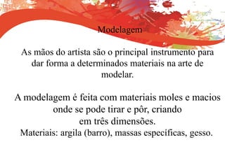 Modelagem
As mãos do artista são o principal instrumento para
dar forma a determinados materiais na arte de
modelar.
A modelagem é feita com materiais moles e macios
onde se pode tirar e pôr, criando
em três dimensões.
Materiais: argila (barro), massas específicas, gesso.
 