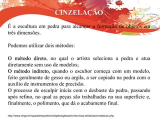 CINZELAÇÃO
É a escultura em pedra para alcançar a formação de objetos em
três dimensões.
Podemos utilizar dois métodos:
O método direto, no qual o artista seleciona a pedra e atua
diretamente sem uso de modelos;
O método indireto, quando o escultor começa com um modelo,
feito geralmente de gesso ou argila, a ser copiado na pedra com o
auxílio de instrumentos de precisão.
O processo de esculpir inicia com o desbaste da pedra, passando
após refino, no qual as peças são trabalhadas na sua superfície e,
finalmente, o polimento, que dá o acabamento final.
http://www.ufrgs.br/napead/repositorio/objetos/glossario-tecnicas-artisticas/cinzelacao.php
 
