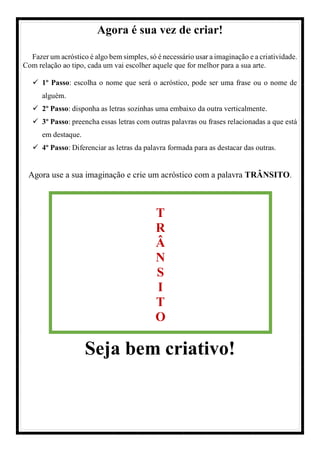 Agora é sua vez de criar!
Fazer um acróstico é algo bem simples, só é necessário usar a imaginação e a criatividade.
Com relação ao tipo, cada um vai escolher aquele que for melhor para a sua arte.
1º Passo: escolha o nome que será o acróstico, pode ser uma frase ou o nome de
alguém.
2º Passo: disponha as letras sozinhas uma embaixo da outra verticalmente.
3º Passo: preencha essas letras com outras palavras ou frases relacionadas a que está
em destaque.
4º Passo: Diferenciar as letras da palavra formada para as destacar das outras.
Agora use a sua imaginação e crie um acróstico com a palavra TRÂNSITO.
Seja bem criativo!
T
R
Â
N
S
I
T
O