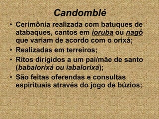 Cerimônia realizada com batuques de atabaques, cantos em  ioruba  ou  nagô  que variam de acordo com o orixá; Realizadas em terreiros; Ritos dirigidos a um pai/mãe de santo ( babalorixá ou iabalorixá ); São feitas oferendas e consultas espirituais através do jogo de búzios; Candomblé 