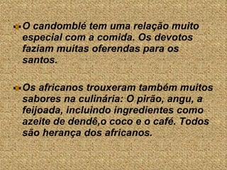 O candomblé tem uma relação muito especial com a comida. Os devotos faziam muitas oferendas para os santos.  Os africanos trouxeram também muitos sabores na culinária: O pirão, angu, a feijoada, incluindo ingredientes como azeite de dendê,o coco e o café. Todos são herança dos africanos.  