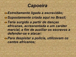 Estreitamente ligada a escravidão; Supostamente criada aqui no Brasil; Teria surgido a partir de danças africanas, acrescentada a um caráter marcial, a fim de auxiliar os escravos a defender-se e atacar;  Para despistar a policia, utilizavam os cantos africanos; Capoeira  