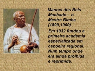 Manoel dos Reis  Machado – o Mestre Bimba (1899,1900).  Em 1932 fundou a primeira academia especializada em  capoeira regional. Num tempo onde era ainda proibida e reprimida.  
