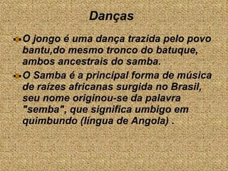 Danças  O jongo é uma dança trazida pelo povo bantu,do mesmo tronco do batuque, ambos ancestrais do samba.  O Samba é a principal forma de música de raízes africanas surgida no Brasil, seu nome originou-se da palavra  "semba", que significa umbigo em quimbundo (língua de Angola) . 