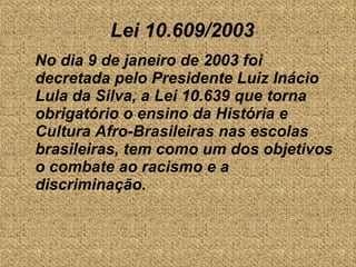 No dia 9 de janeiro de 2003 foi decretada pelo Presidente Luiz Inácio Lula da Silva, a Lei 10.639 que torna obrigatório o ensino da História e Cultura Afro-Brasileiras nas escolas brasileiras, tem como um dos objetivos o combate ao racismo e a discriminação. Lei 10.609/2003 
