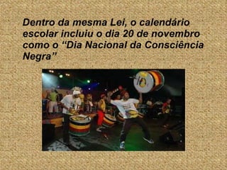 Dentro da mesma Lei, o calendário escolar incluiu o dia 20 de novembro como o “Dia Nacional da Consciência Negra” 
