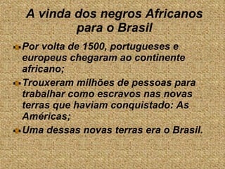 A vinda dos negros Africanos para o Brasil Por volta de 1500, portugueses e europeus chegaram ao continente africano; Trouxeram milhões de pessoas para trabalhar como escravos nas novas terras que haviam conquistado: As Américas;  Uma dessas novas terras era o Brasil. 