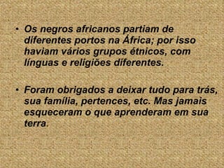 Os negros africanos partiam de diferentes portos na África; por isso haviam vários grupos étnicos, com línguas e religiões diferentes.  Foram obrigados a deixar tudo para trás, sua família, pertences, etc. Mas jamais esqueceram o que aprenderam em sua terra .  