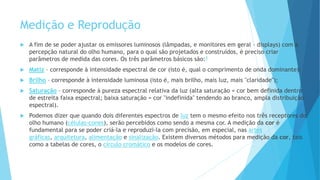 Medição e Reprodução
 A fim de se poder ajustar os emissores luminosos (lâmpadas, e monitores em geral – displays) com a
percepção natural do olho humano, para o qual são projetados e construídos, é preciso criar
parâmetros de medida das cores. Os três parâmetros básicos são:3
 Matiz – corresponde à intensidade espectral de cor (isto é, qual o comprimento de onda dominante);
 Brilho – corresponde à intensidade luminosa (isto é, mais brilho, mais luz, mais "claridade");
 Saturação – corresponde à pureza espectral relativa da luz (alta saturação = cor bem definida dentro
de estreita faixa espectral; baixa saturação = cor "indefinida" tendendo ao branco, ampla distribuição
espectral).
 Podemos dizer que quando dois diferentes espectros de luz tem o mesmo efeito nos três receptores do
olho humano (células-cones), serão percebidos como sendo a mesma cor. A medição da cor é
fundamental para se poder criá-la e reproduzi-la com precisão, em especial, nas artes
gráficas, arquitetura, alimentação e sinalização. Existem diversos métodos para medição da cor, tais
como a tabelas de cores, o círculo cromático e os modelos de cores.
 