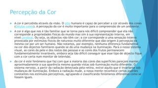Percepção da Cor
 A cor é percebida através da visão. O olho humano é capaz de perceber a cor através dos cones
(Células cones). A percepção da cor é muito importante para a compreensão de um ambiente.4
 A cor é algo que nos é tão familiar que se torna para nós difícil compreender que ela não
corresponde a propriedades físicas do mundo mas sim à sua representação interna, em
nível cerebral. Ou seja, os objectos não têm cor; a cor corresponde a uma sensação interna
provocada por estímulos físicos de natureza muito diferente que dão origem à percepção da
mesma cor por um ser humano. Não notamos, por exemplo, nenhuma diferença fundamental
na cor dos objectos familiares quando se dá uma mudança na iluminação. Para o nosso sistema
visual, as cores da pele e dos rostos das pessoas e as cores dos frutos permanecem
fundamentalmente invariáveis, embora seja tão difícil conseguir que esse tipo de objecto fique
com a cor certa num monitor de televisão.
 da cor é este fenómeno que faz com que a maioria das cores das superfícies pareçam manter
aproximadamente a sua aparência mesmo quando vistas sob iluminação muito diferente. O
sistema nervoso, a partir da radiação detectada pela retina, extrai aquilo que é invariante sob
mudanças de iluminação. Embora a radiação mude, a nossa mente reconhece certos padrões
constantes nos estímulos perceptivos, agrupando e classificando fenómenos diferentes como se
fossem iguais.
 