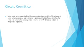 Círculo Cromático
 A cor pode ser representada utilizando um círculo cromático. Um círculo de
cor é uma maneira de representar o espectro visível de forma circular. As
cores são arrumadas em seqüência em uma circunferência na ordem da
frequência espectral.
 