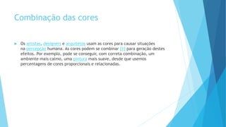 Combinação das cores
 Os artistas, designers e arquitetos usam as cores para causar situações
na percepção humana. As cores podem se combinar [1] para geração destes
efeitos. Por exemplo, pode se conseguir, com correta combinação, um
ambiente mais calmo, uma pintura mais suave, desde que usemos
percentagens de cores proporcionais e relacionadas.
 