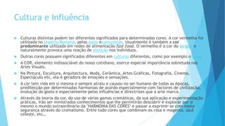 Cultura e Influência
 Culturas distintas podem ter diferentes significados para determinadas cores. A cor vermelha foi
utilizada no Império Romano, pelos nazis ecomunistas. Usualmente é também a cor
predominante utilizada em redes de alimentação fast food. O vermelho é a cor do sangue e
naturalmente provoca uma reação de atenção nos indivíduos.
 Outras cores possuem significados diferentes em culturas diferentes, como por exemplo o luto.
 A COR, elemento indissociável do nosso cotidiano, exerce especial importância sobretudo nas
Artes Visuais.
 Na Pintura, Escultura, Arquitectura, Moda, Cerâmica, Artes Gráficas, Fotografia, Cinema,
Espectáculo etc, ela é geradora de emoções e sensações.
 A cor tem vida em si mesma e sempre atraiu e causou no ser humano de todas as épocas,
predilecção por determinadas harmonias de acordo especialmente com factores de civilização,
evolução do gosto e especialmente pelas influências e directrizes que a arte marca.
 Através da teoria da cor, do uso de várias gamas cromáticas, da sua aplicação e experimentação
práticas, irão ser ministrados conhecimentos que lhe permitirão descobrir e explorar por si
mesmo o mundo extraordinário da "HARMONIA DAS CORES" e passar a exprimir-se com maior
segurança através do cromatismo. Entre tudo cores que combinam ex.rosa e magenta, azul
celeste, etc…
 